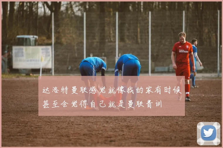达洛特曼联感觉就像我的家有时候甚至会觉得自己就是曼联青训